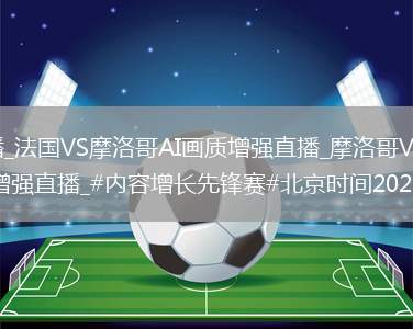 法国VS摩洛哥直播_法国VS摩洛哥AI画质增强直播_摩洛哥VS法国直播_摩洛哥VS法国AI画质增强直播_#内容增长先锋赛#北京时间202...@啊志说事的动态