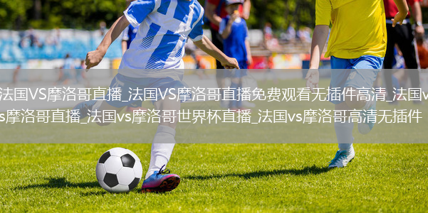 法国VS摩洛哥直播_法国VS摩洛哥直播免费观看无插件高清_法国vs摩洛哥直播_法国vs摩洛哥世界杯直播_法国vs摩洛哥高清无插件