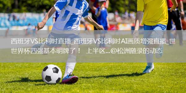 西班牙VS比利时直播_西班牙VS比利时AI画质增强直播_世界杯四强基本明牌了！  上半区...@松洲随录的动态
