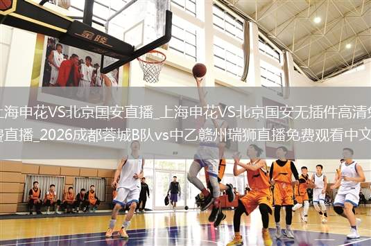 上海申花VS北京国安直播_上海申花VS北京国安无插件高清免费直播_2026成都蓉城B队vs中乙赣州瑞狮直播免费观看中文