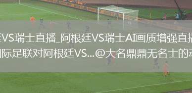 阿根廷VS瑞士直播_阿根廷VS瑞士AI画质增强直播_刚刚，国际足联对阿根廷VS...@大名鼎鼎无名士的动态