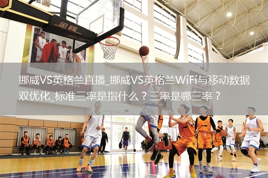 挪威VS英格兰直播_挪威VS英格兰WiFi与移动数据双优化_标准三率是指什么？三率是哪三率？