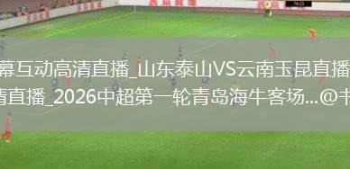 中超直播_中超弹幕互动高清直播_山东泰山VS云南玉昆直播_山东泰山VS云南玉昆弹幕互动高清直播_2026中超第一轮青岛海牛客场...@书肆解春秋的动态