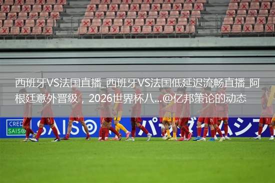 西班牙VS法国直播_西班牙VS法国低延迟流畅直播_阿根廷意外晋级，2026世界杯八...@亿邦策论的动态
