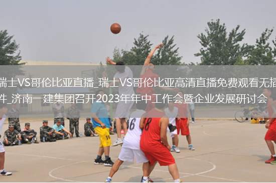 瑞士VS哥伦比亚直播_瑞士VS哥伦比亚高清直播免费观看无插件_济南一建集团召开2023年年中工作会暨企业发展研讨会
