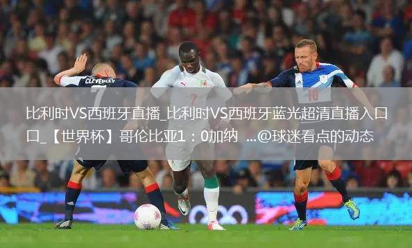 比利时VS西班牙直播_比利时VS西班牙蓝光超清直播入口_【世界杯】哥伦比亚1：0加纳  ...@球迷看点的动态