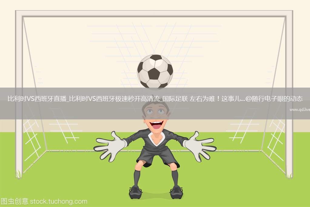 比利时VS西班牙直播_比利时VS西班牙极速秒开高清流_国际足联 左右为难！这事儿...@随行电子眼的动态